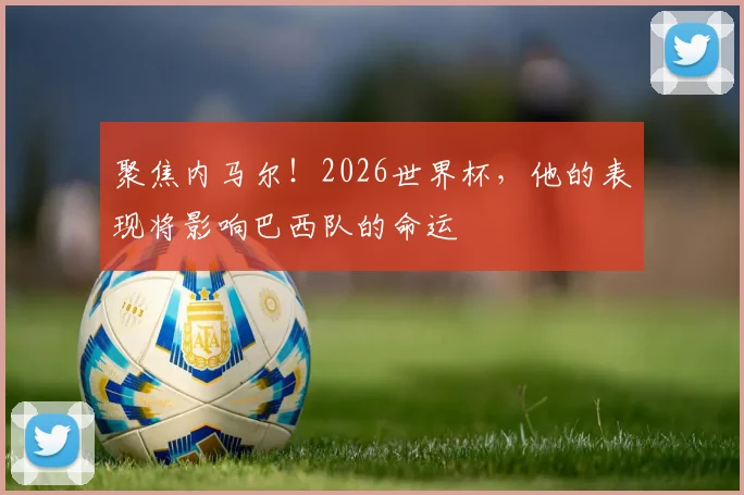 聚焦内马尔!2026世界杯,他的表现将影响巴西队的命运