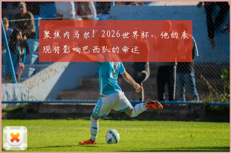 聚焦内马尔!2026世界杯,他的表现将影响巴西队的命运