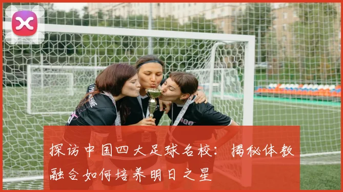 探访中国四大足球名校：揭秘体教融合如何培养明日之星