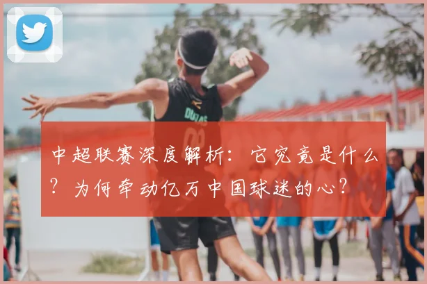 中超联赛深度解析：它究竟是什么？为何牵动亿万中国球迷的心？