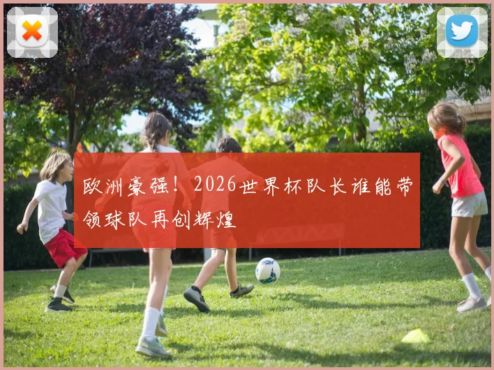 欧洲豪强！2026世界杯队长谁能带领球队再创辉煌